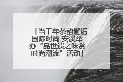 当千年茶韵邂逅国际时尚 安溪举办“品世遗之味赏时尚潮流”活动