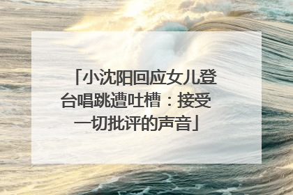 小沈阳回应女儿登台唱跳遭吐槽：接受一切批评的声音