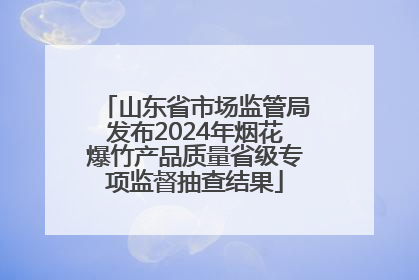 山东省市场监管局发布2024年烟花爆竹产品质量省级专项监督抽查结果