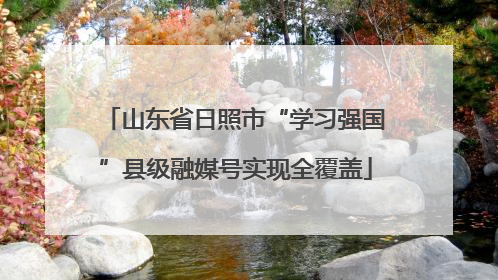山东省日照市“学习强国”县级融媒号实现全覆盖