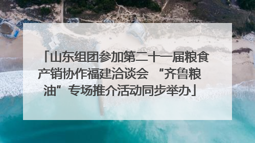 山东组团参加第二十一届粮食产销协作福建洽谈会 “齐鲁粮油”专场推介活动同步举办
