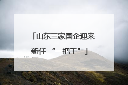 山东三家国企迎来新任 “一把手”