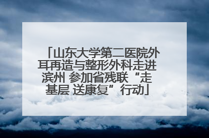 山东大学第二医院外耳再造与整形外科走进滨州 参加省残联“走基层 送康复”行动