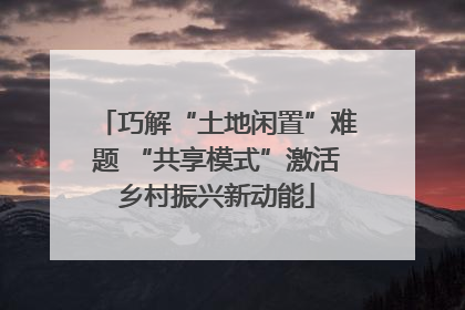巧解“土地闲置”难题 “共享模式”激活乡村振兴新动能