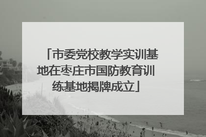 市委党校教学实训基地在枣庄市国防教育训练基地揭牌成立