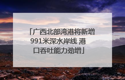 广西北部湾港将新增991米深水岸线 港口吞吐能力劲增
