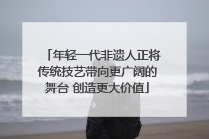年轻一代非遗人正将传统技艺带向更广阔的舞台 创造更大价值
