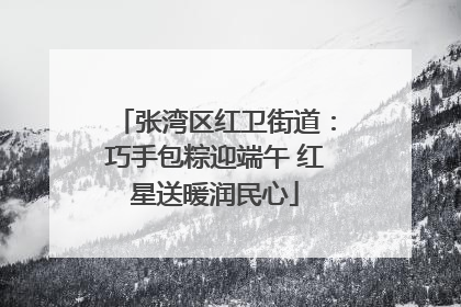 张湾区红卫街道：巧手包粽迎端午 红星送暖润民心
