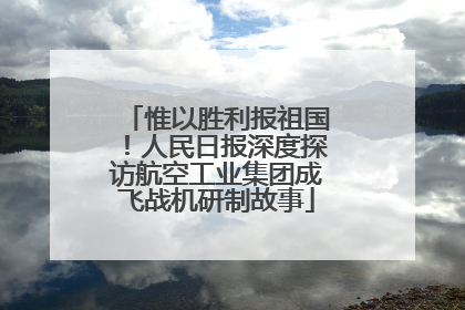 惟以胜利报祖国！人民日报深度探访航空工业集团成飞战机研制故事