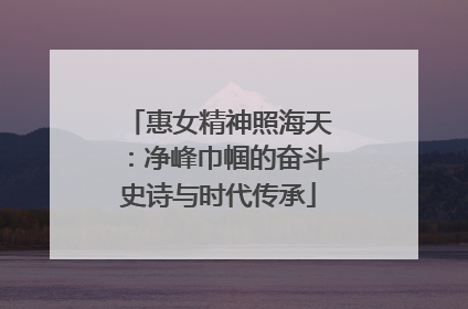 惠女精神照海天：净峰巾帼的奋斗史诗与时代传承