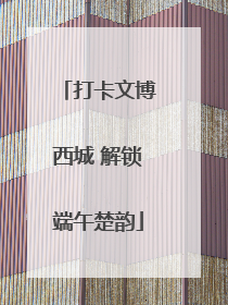 打卡文博西城 解锁端午楚韵