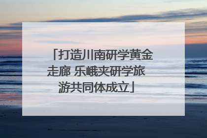 打造川南研学黄金走廊 乐峨夹研学旅游共同体成立