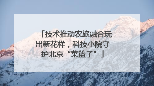 技术推动农旅融合玩出新花样，科技小院守护北京“菜篮子”