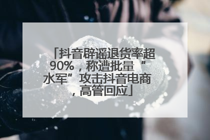 抖音辟谣退货率超90%，称遭批量“水军”攻击抖音电商，高管回应