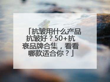 抗皱用什么产品抗皱好？50+抗衰品牌合集，看看哪款适合你？