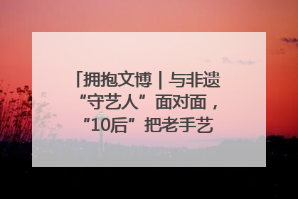 拥抱文博｜与非遗“守艺人”面对面，“10后”把老手艺玩出“潮”花样