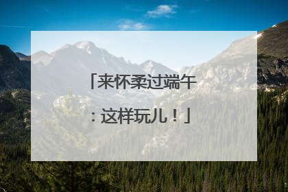 来怀柔过端午：这样玩儿！