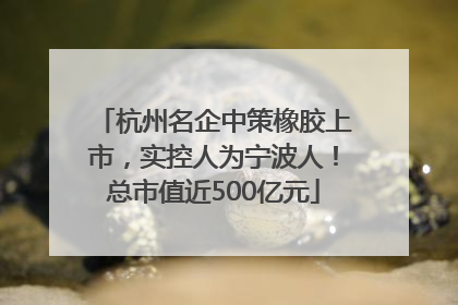 杭州名企中策橡胶上市，实控人为宁波人！总市值近500亿元