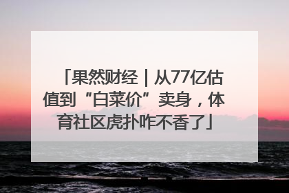 果然财经｜从77亿估值到“白菜价”卖身，体育社区虎扑咋不香了