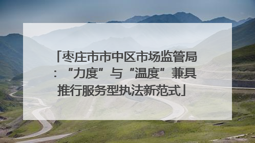 枣庄市市中区市场监管局：“力度”与“温度”兼具 推行服务型执法新范式