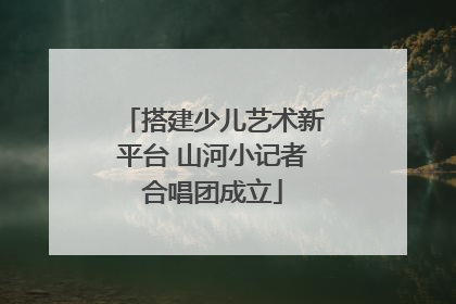 搭建少儿艺术新平台 山河小记者合唱团成立