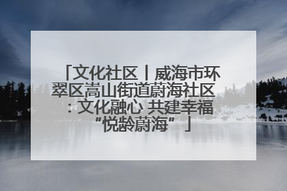 文化社区丨威海市环翠区嵩山街道蔚海社区：文化融心 共建幸福“悦龄蔚海”