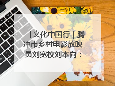 文化中国行｜腾冲市乡村电影放映员刘宽校刘本向：放映父子兵 接力光影梦