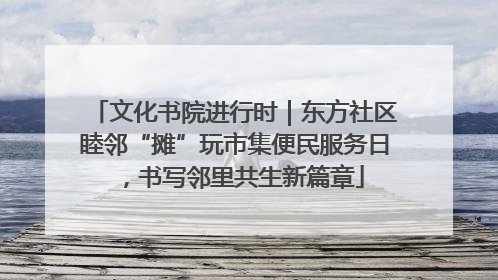 文化书院进行时｜东方社区睦邻“摊”玩市集便民服务日，书写邻里共生新篇章