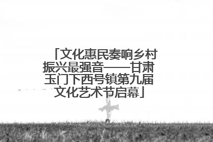 文化惠民奏响乡村振兴最强音——甘肃玉门下西号镇第九届文化艺术节启幕