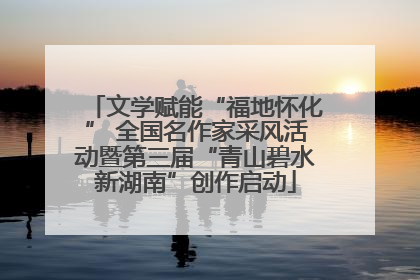 文学赋能“福地怀化” 全国名作家采风活动暨第三届“青山碧水新湖南”创作启动