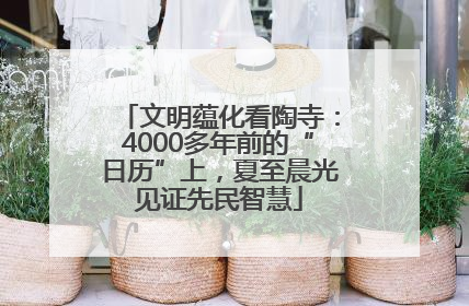 文明蕴化看陶寺：4000多年前的“日历”上，夏至晨光见证先民智慧