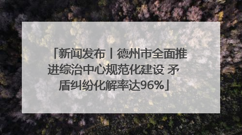 新闻发布丨德州市全面推进综治中心规范化建设 矛盾纠纷化解率达96%