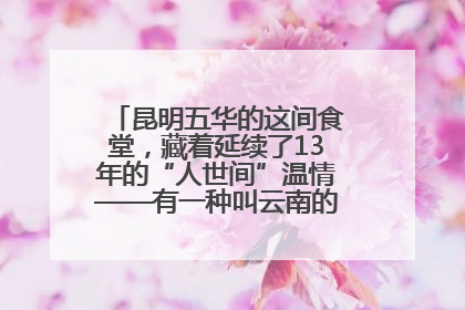 昆明五华的这间食堂，藏着延续了13年的“人世间”温情——有一种叫云南的生活之365天