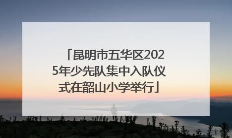 昆明市五华区2025年少先队集中入队仪式在韶山小学举行