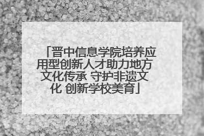 晋中信息学院培养应用型创新人才助力地方文化传承 守护非遗文化 创新学校美育