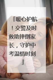 暖心护航！交警及时救助摔倒家长，守护中考温情时刻