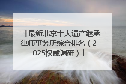 最新北京十大遗产继承律师事务所综合排名（2025权威调研）