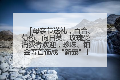 母亲节送礼，百合、芍药、向日葵、玫瑰受消费者欢迎，珍珠、铂金等首饰成“新宠”