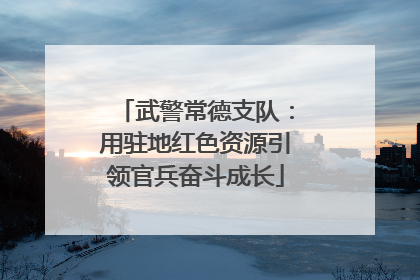 武警常德支队：用驻地红色资源引领官兵奋斗成长