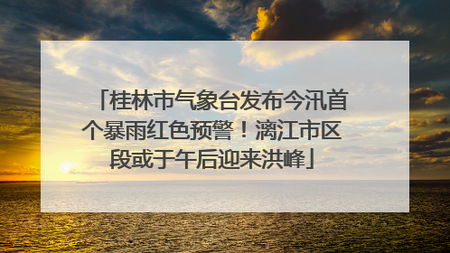 桂林市气象台发布今汛首个暴雨红色预警！漓江市区段或于午后迎来洪峰