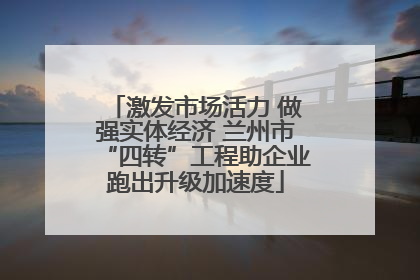 激发市场活力 做强实体经济 兰州市“四转”工程助企业跑出升级加速度