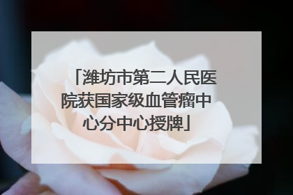 潍坊市第二人民医院获国家级血管瘤中心分中心授牌