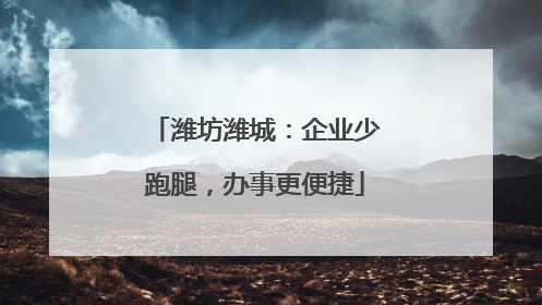 潍坊潍城：企业少跑腿，办事更便捷