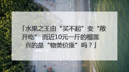 水果之王由“买不起”变“敞开吃” 而近10元一斤的榴莲真的是“物美价廉”吗？