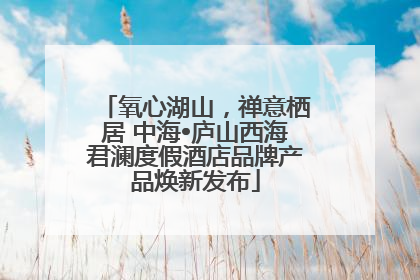 氧心湖山，禅意栖居 中海•庐山西海君澜度假酒店品牌产品焕新发布