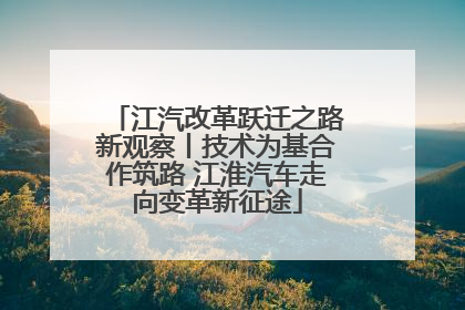 江汽改革跃迁之路新观察丨技术为基合作筑路 江淮汽车走向变革新征途