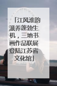 江风淮韵滋养蓬勃生机，三地书画作品联展登陆江苏省文化馆