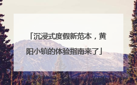 沉浸式度假新范本，黄阳小镇的体验指南来了