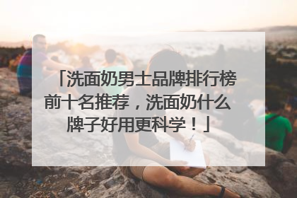 洗面奶男士品牌排行榜前十名推荐，洗面奶什么牌子好用更科学！