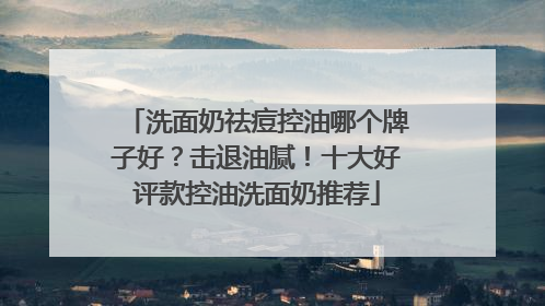 洗面奶祛痘控油哪个牌子好？击退油腻！十大好评款控油洗面奶推荐
